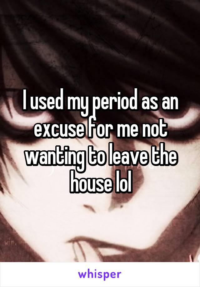 I used my period as an excuse for me not wanting to leave the house lol
