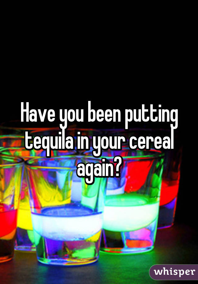 Have you been putting tequila in your cereal again?