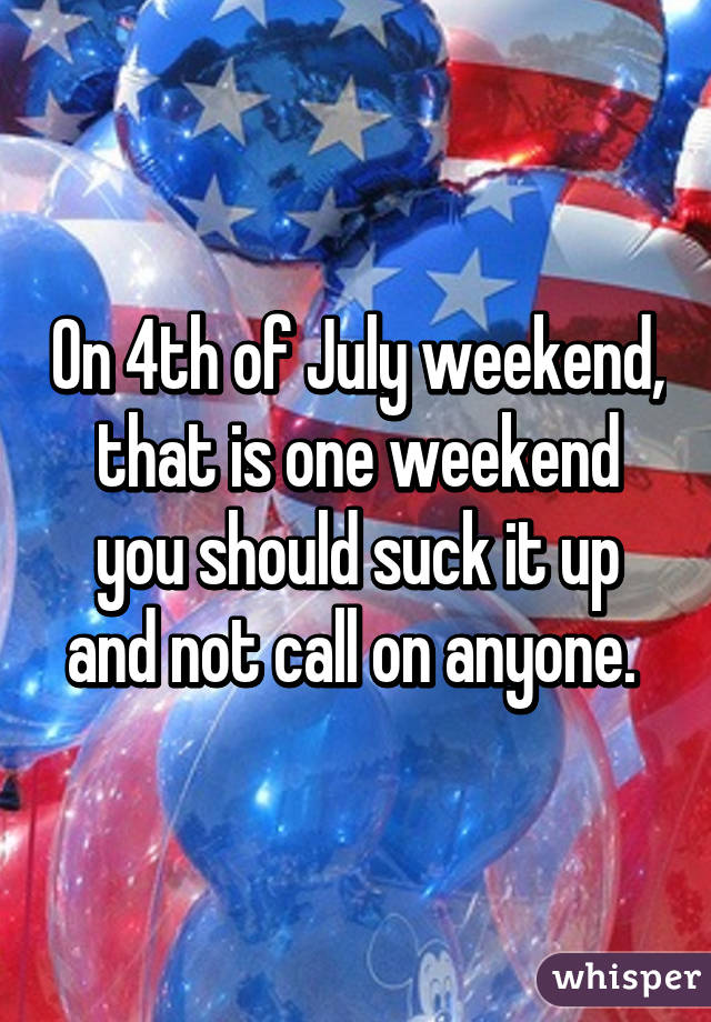 On 4th of July weekend, that is one weekend you should suck it up and not call on anyone. 