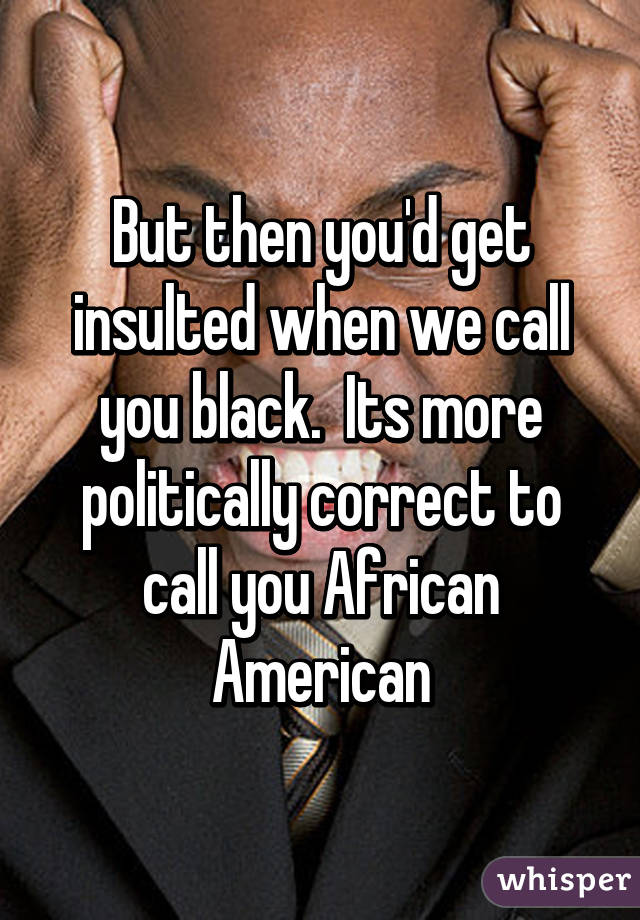 But then you'd get insulted when we call you black.  Its more politically correct to call you African American