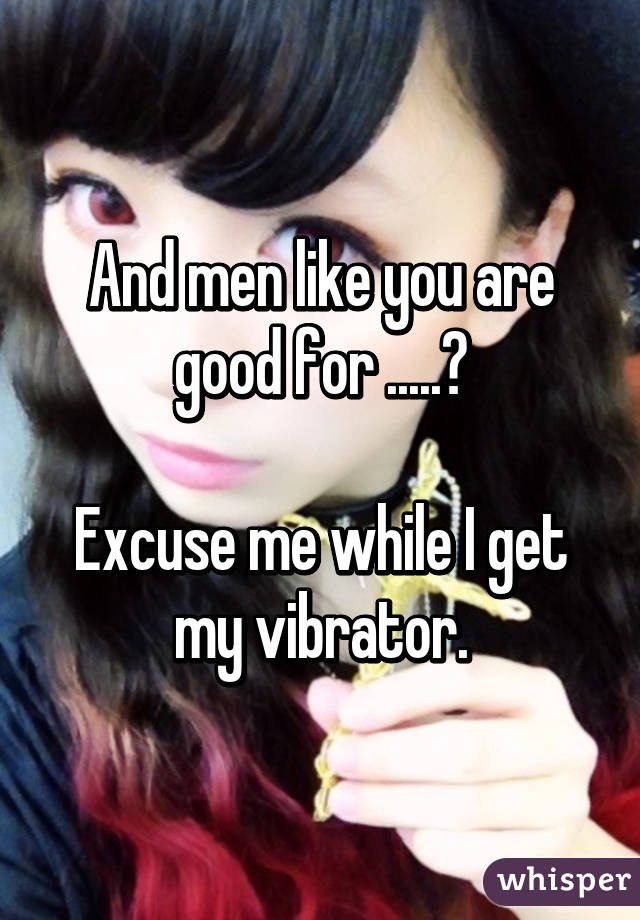 And men like you are good for .....?

Excuse me while I get my vibrator.