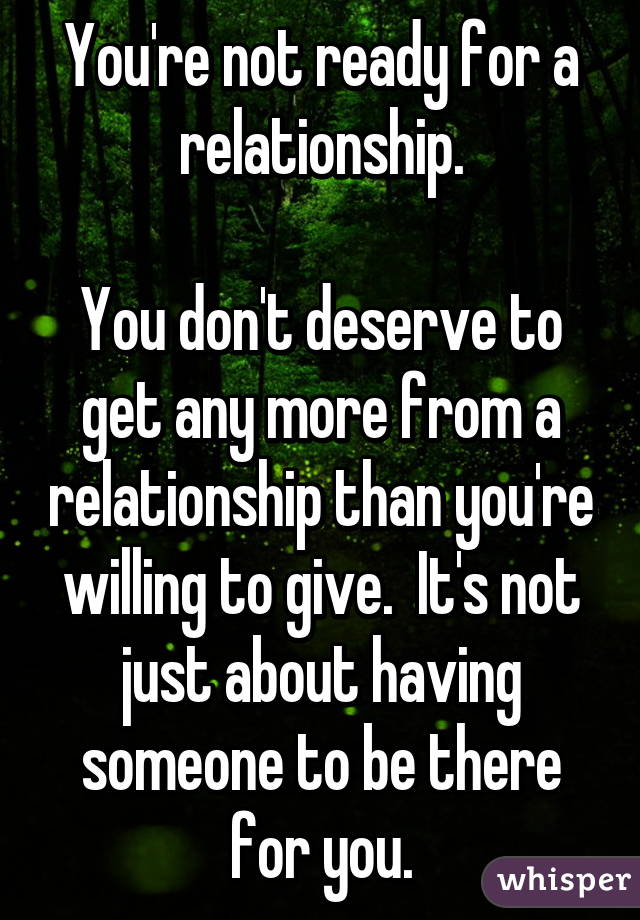 You're not ready for a relationship.

You don't deserve to get any more from a relationship than you're willing to give.  It's not just about having someone to be there for you.