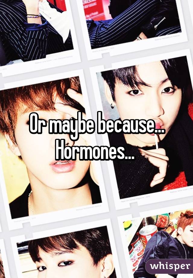 Or maybe because... Hormones... 