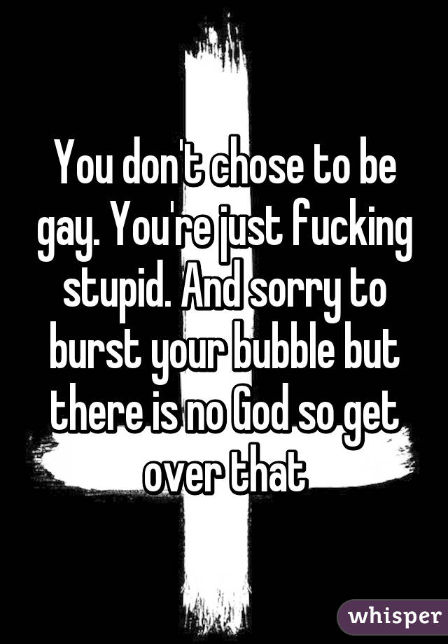 You don't chose to be gay. You're just fucking stupid. And sorry to burst your bubble but there is no God so get over that