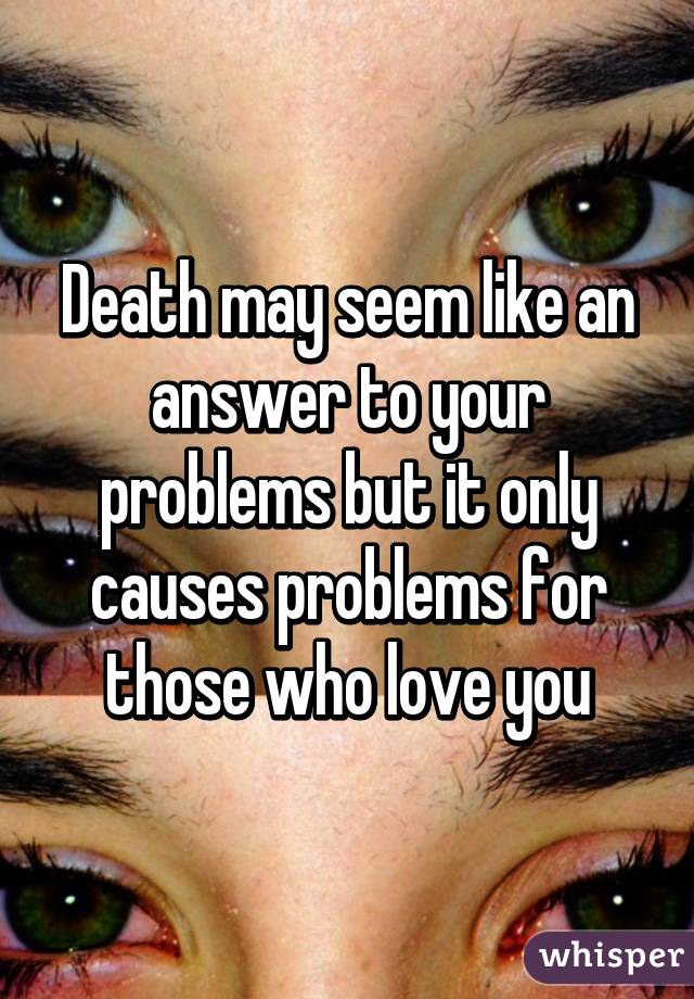 Death may seem like an answer to your problems but it only causes problems for those who love you