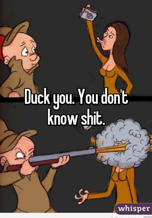 Duck you. You don't know shit.