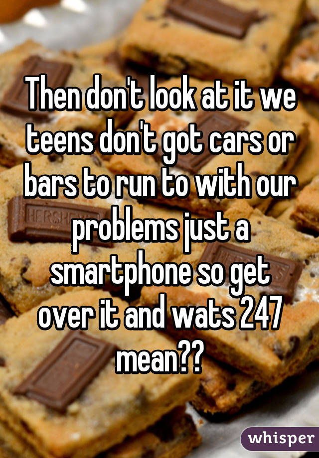 Then don't look at it we teens don't got cars or bars to run to with our problems just a smartphone so get over it and wats 247 mean??