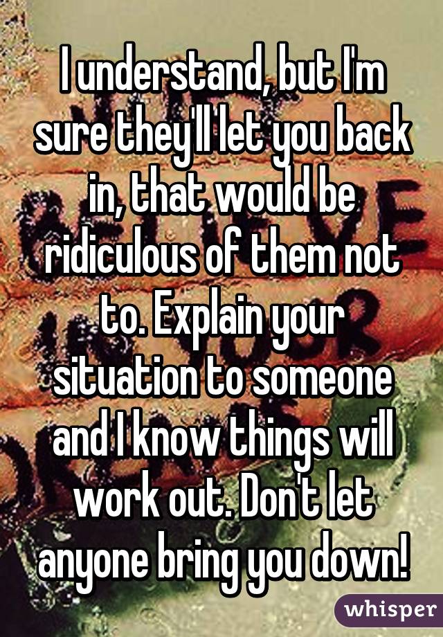 I understand, but I'm sure they'll let you back in, that would be ridiculous of them not to. Explain your situation to someone and I know things will work out. Don't let anyone bring you down!