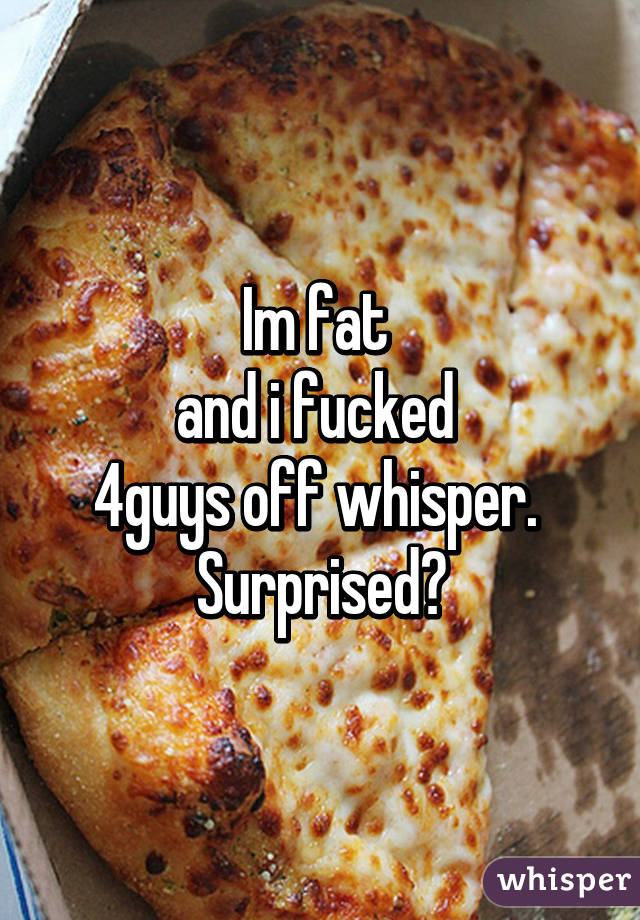 Im fat 
and i fucked 
4guys off whisper. 
Surprised?