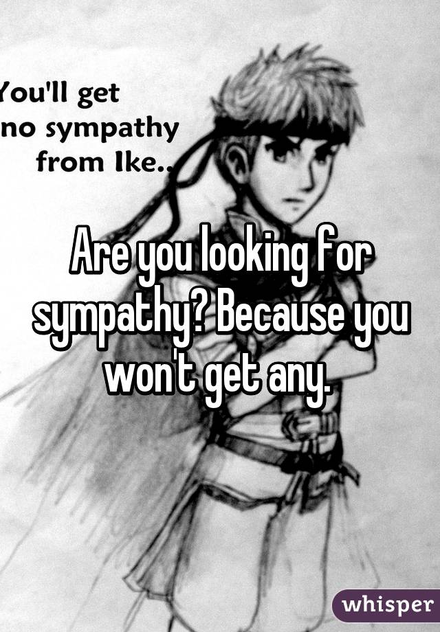 Are you looking for sympathy? Because you won't get any. 