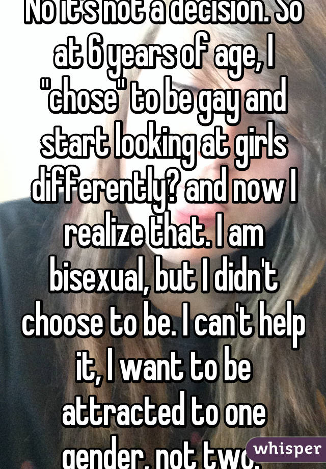 No it's not a decision. So at 6 years of age, I "chose" to be gay and start looking at girls differently? and now I realize that. I am bisexual, but I didn't choose to be. I can't help it, I want to be attracted to one gender, not two. 