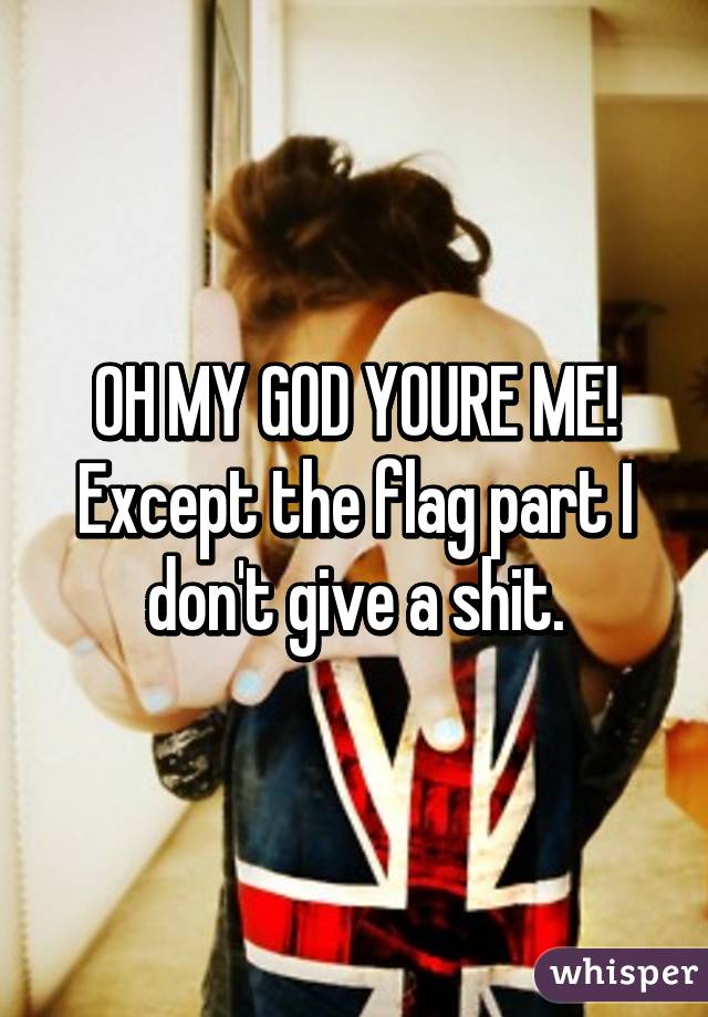 OH MY GOD YOURE ME! Except the flag part I don't give a shit.