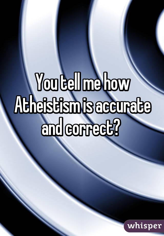 You tell me how Atheistism is accurate and correct? 
