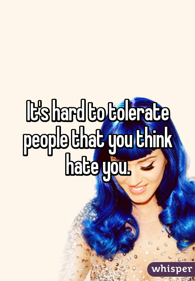 It's hard to tolerate people that you think hate you.