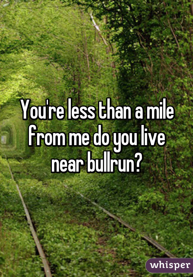 You're less than a mile from me do you live near bullrun?