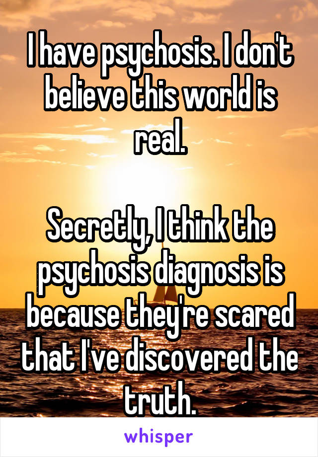 I have psychosis. I don't believe this world is real.

Secretly, I think the psychosis diagnosis is because they're scared that I've discovered the truth.