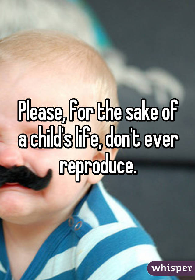 Please, for the sake of a child's life, don't ever reproduce.