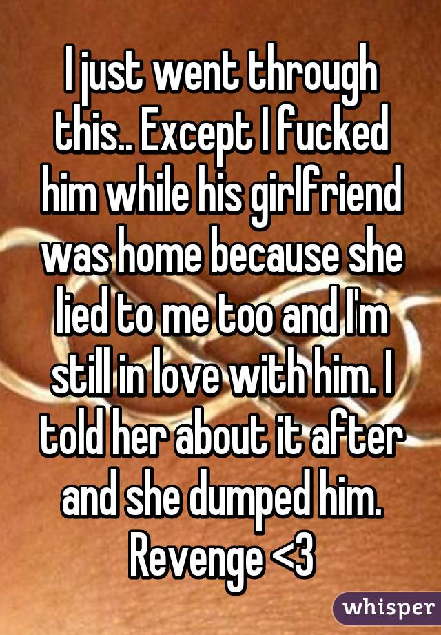 I just went through this.. Except I fucked him while his girlfriend was home because she lied to me too and I'm still in love with him. I told her about it after and she dumped him. Revenge <3