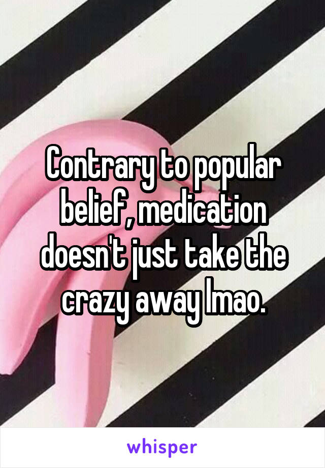Contrary to popular belief, medication doesn't just take the crazy away lmao.