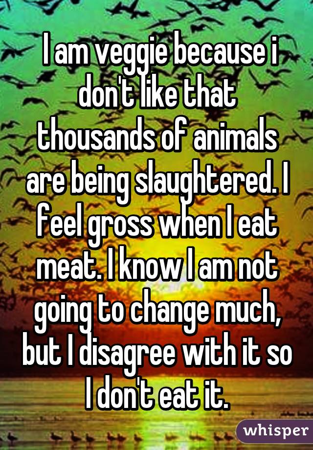  I am veggie because i don't like that thousands of animals are being slaughtered. I feel gross when I eat meat. I know I am not going to change much, but I disagree with it so I don't eat it.