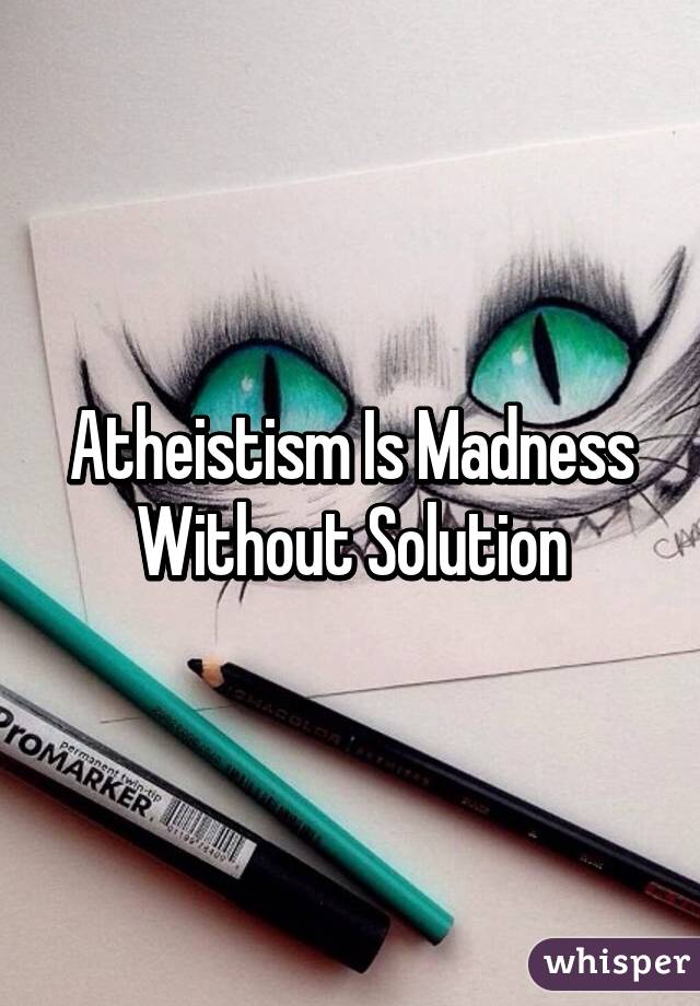 Atheistism Is Madness Without Solution