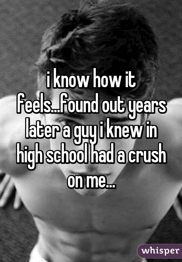 i know how it feels...found out years later a guy i knew in high school had a crush on me...