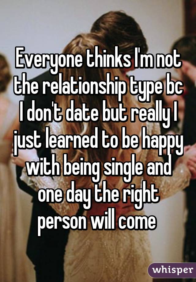 Everyone thinks I'm not the relationship type bc I don't date but really I just learned to be happy with being single and one day the right person will come 