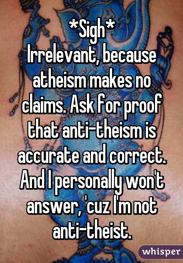 *Sigh*
Irrelevant, because atheism makes no claims. Ask for proof that anti-theism is accurate and correct.
And I personally won't answer, 'cuz I'm not anti-theist.