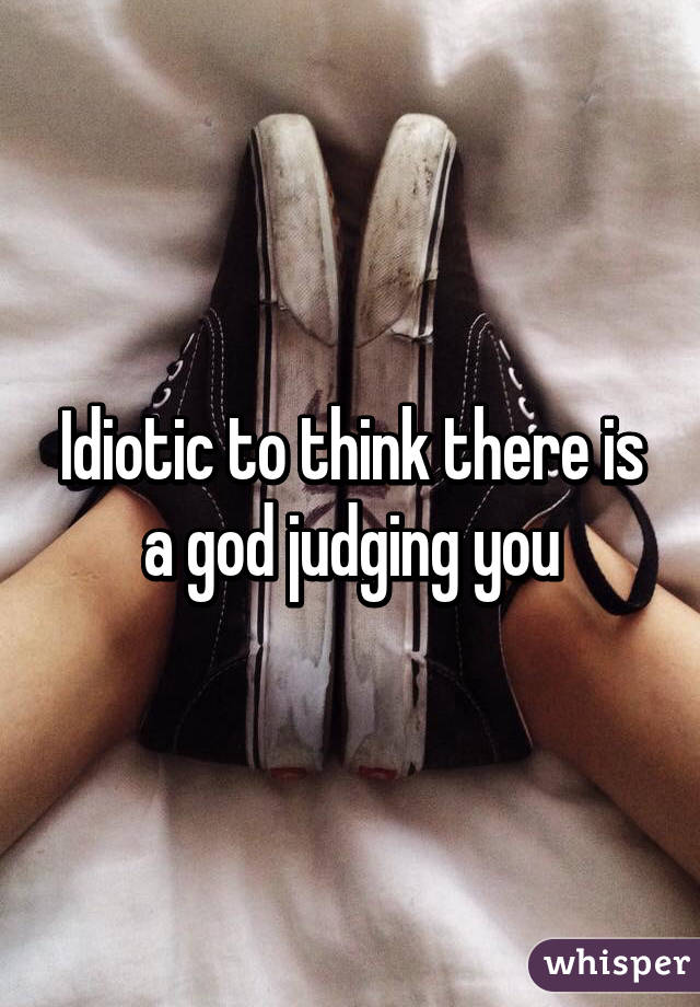 Idiotic to think there is a god judging you