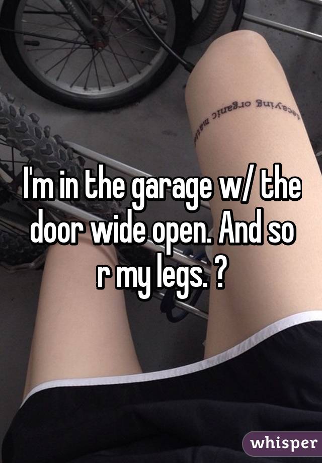 I'm in the garage w/ the door wide open. And so r my legs. 😘