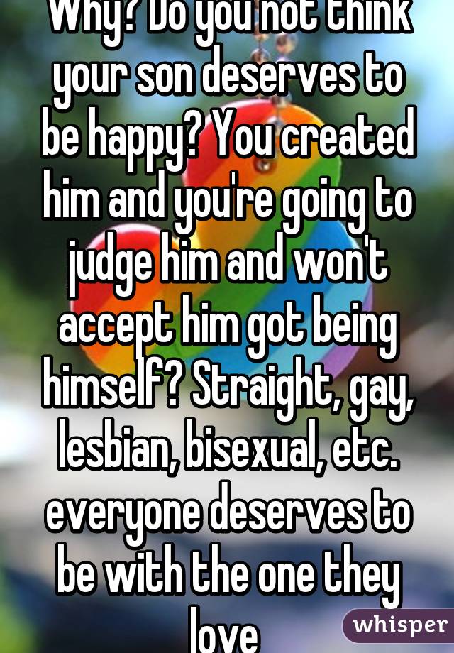 Why? Do you not think your son deserves to be happy? You created him and you're going to judge him and won't accept him got being himself? Straight, gay, lesbian, bisexual, etc. everyone deserves to be with the one they love 