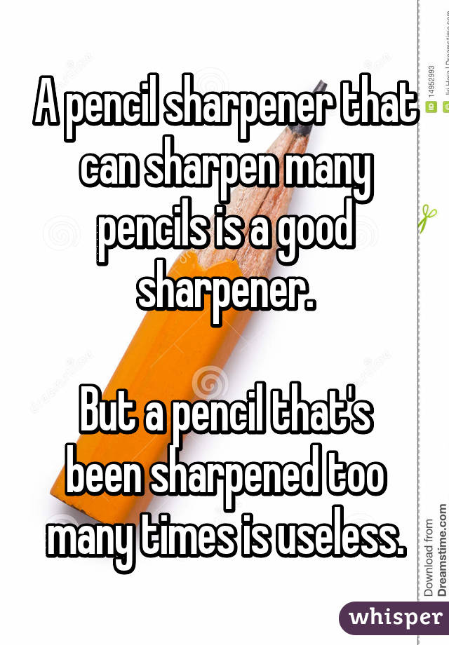 A pencil sharpener that can sharpen many pencils is a good sharpener.

But a pencil that's been sharpened too many times is useless.