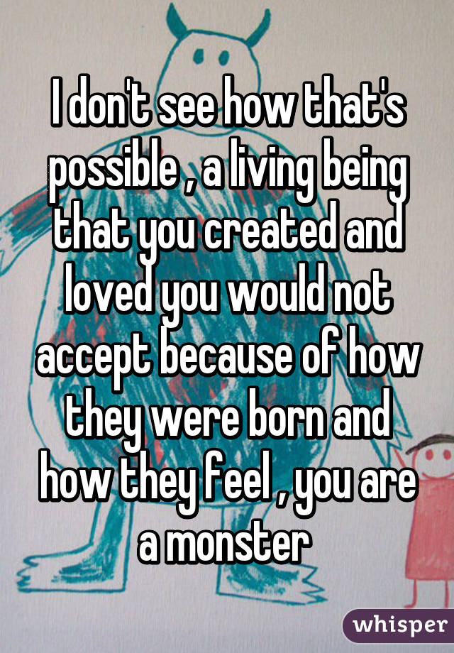 I don't see how that's possible , a living being that you created and loved you would not accept because of how they were born and how they feel , you are a monster 