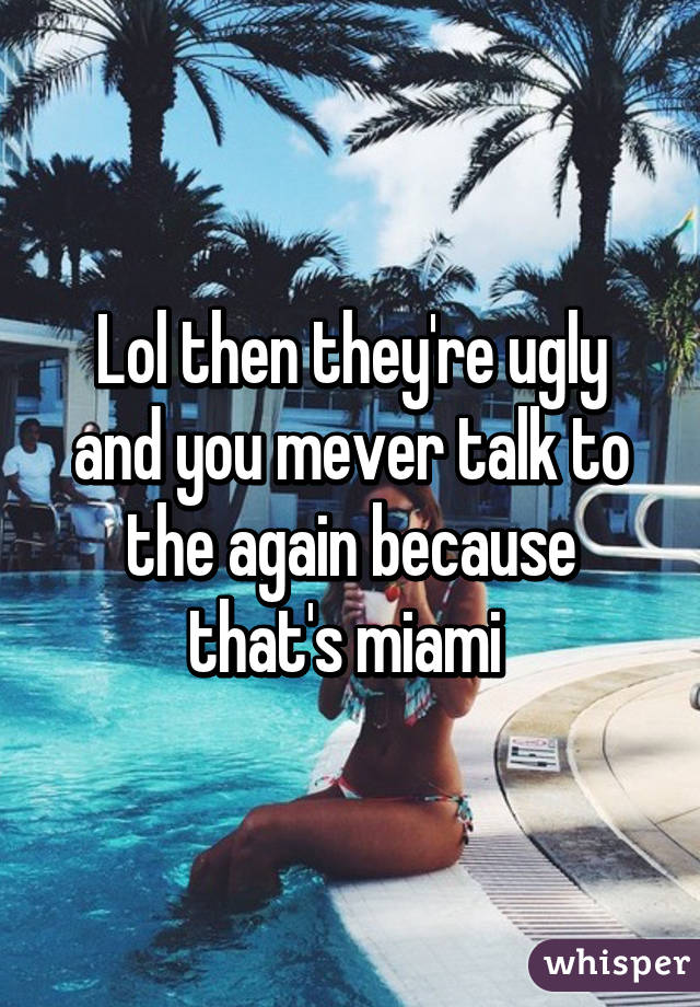 Lol then they're ugly and you mever talk to the again because that's miami 