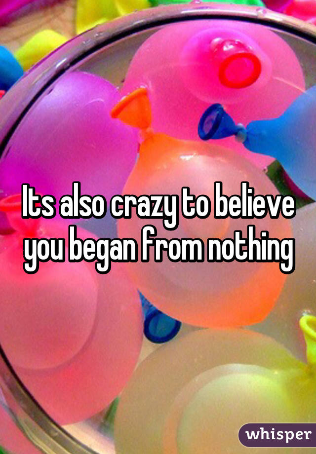 Its also crazy to believe you began from nothing