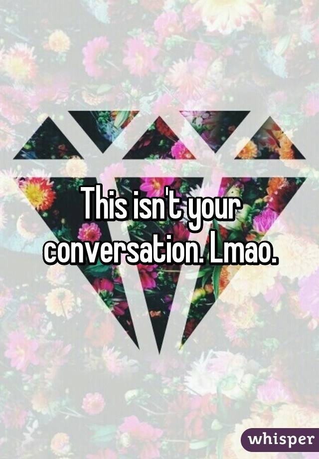 This isn't your conversation. Lmao.