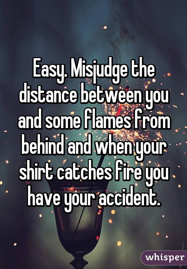 Easy. Misjudge the distance between you and some flames from behind and when your shirt catches fire you have your accident.