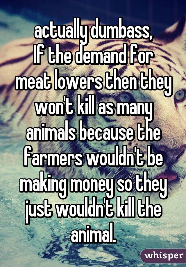 actually dumbass,
If the demand for meat lowers then they won't kill as many animals because the farmers wouldn't be making money so they just wouldn't kill the animal.