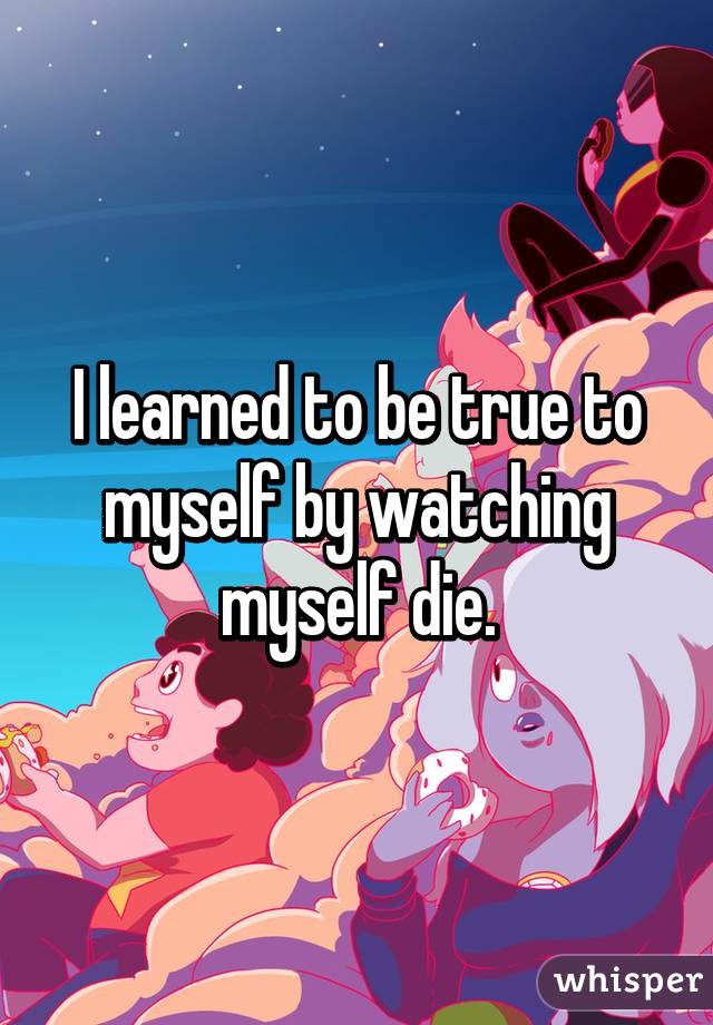 I learned to be true to myself by watching myself die.