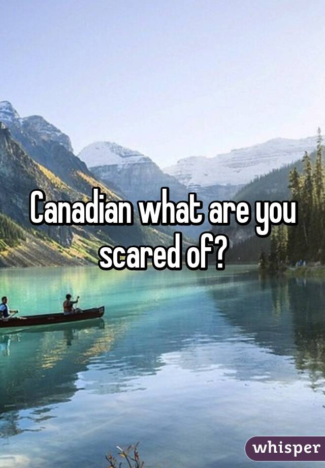 Canadian what are you scared of?