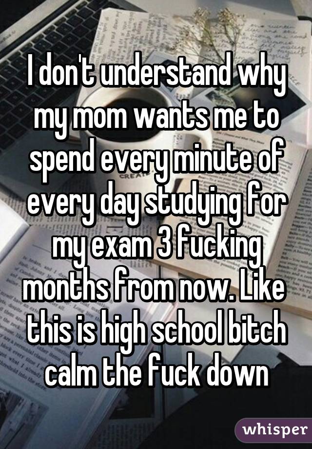 I don't understand why my mom wants me to spend every minute of every day studying for my exam 3 fucking months from now. Like  this is high school bitch calm the fuck down