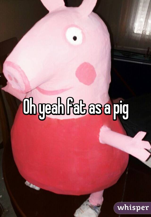 Oh yeah fat as a pig