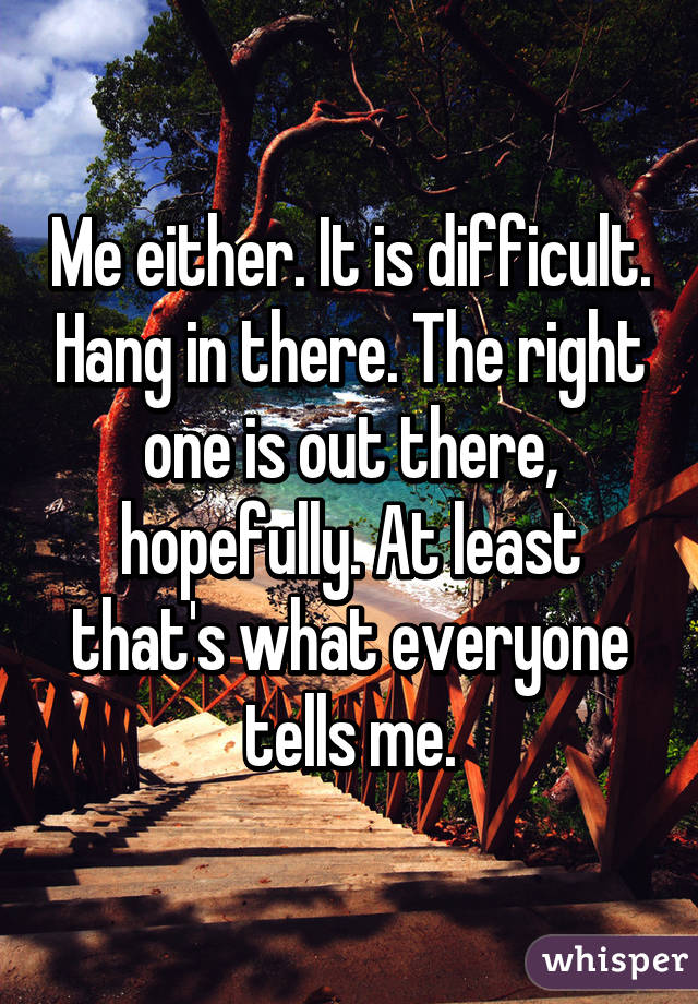 Me either. It is difficult. Hang in there. The right one is out there, hopefully. At least that's what everyone tells me.