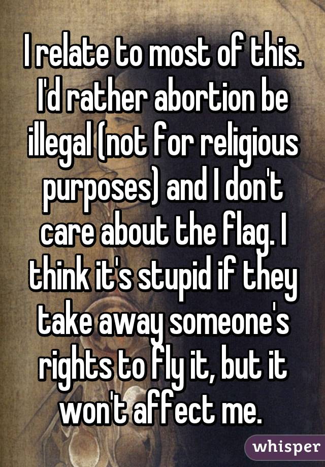 I relate to most of this. I'd rather abortion be illegal (not for religious purposes) and I don't care about the flag. I think it's stupid if they take away someone's rights to fly it, but it won't affect me. 