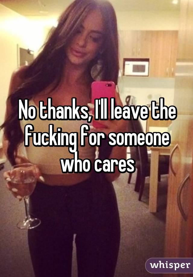 No thanks, I'll leave the fucking for someone who cares