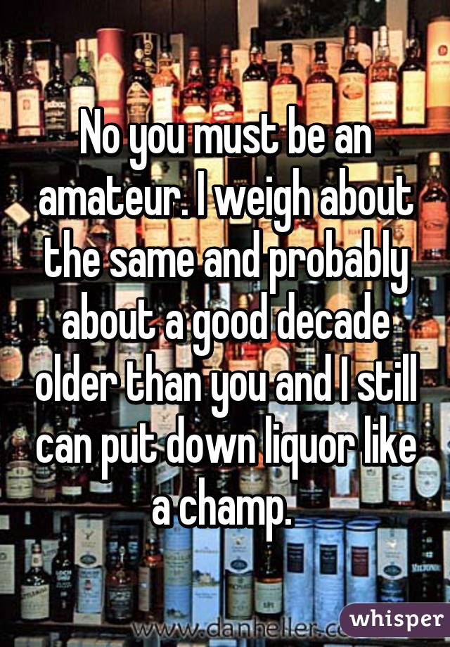 No you must be an amateur. I weigh about the same and probably about a good decade older than you and I still can put down liquor like a champ. 