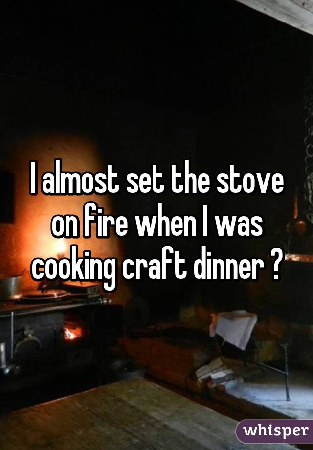 I almost set the stove on fire when I was cooking craft dinner 😷