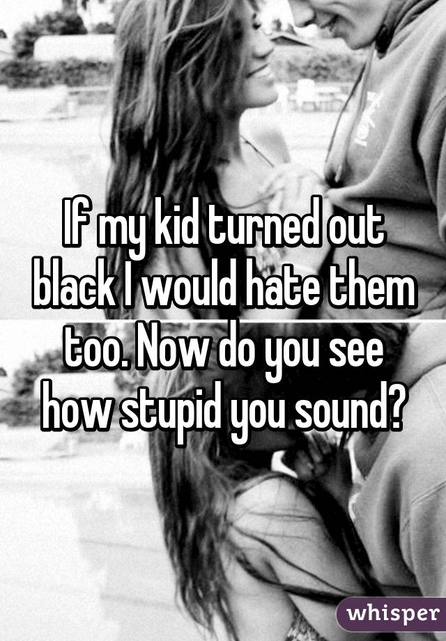 If my kid turned out black I would hate them too. Now do you see how stupid you sound?