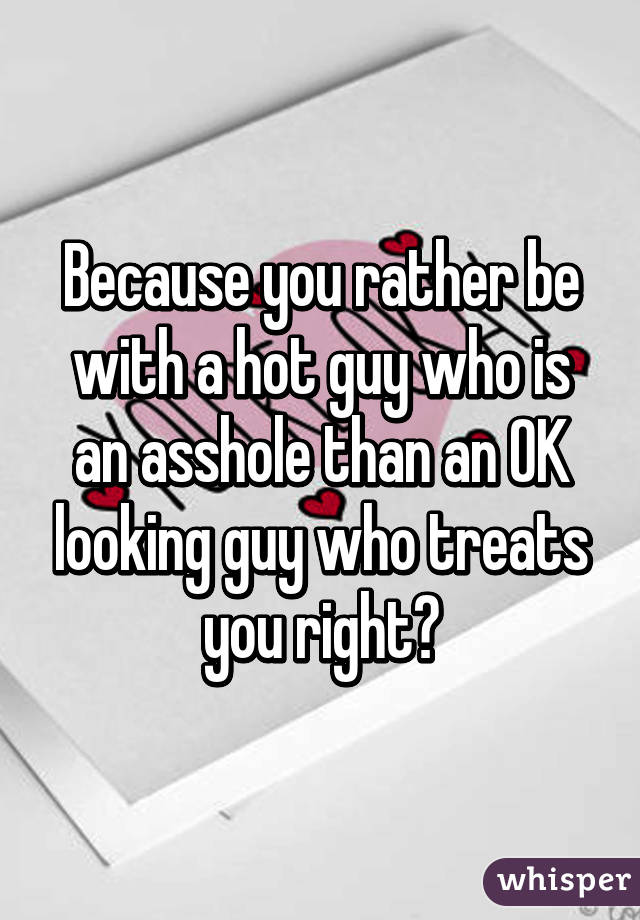 Because you rather be with a hot guy who is an asshole than an OK looking guy who treats you right?