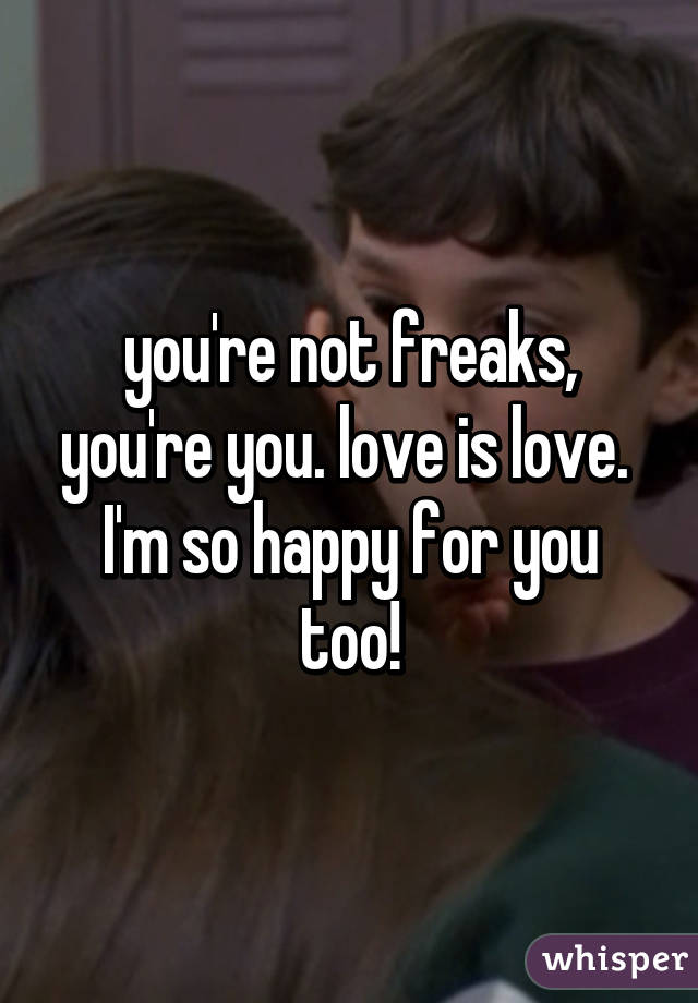 you're not freaks, you're you. love is love. 
I'm so happy for you too!